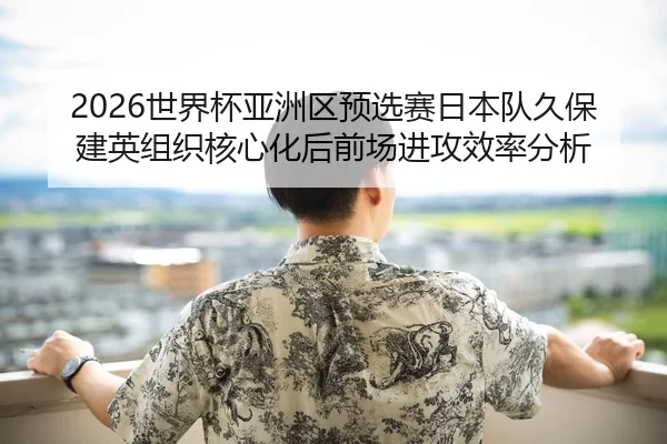 2026世界杯亚洲区预选赛日本队久保建英组织核心化后前场进攻效率分析